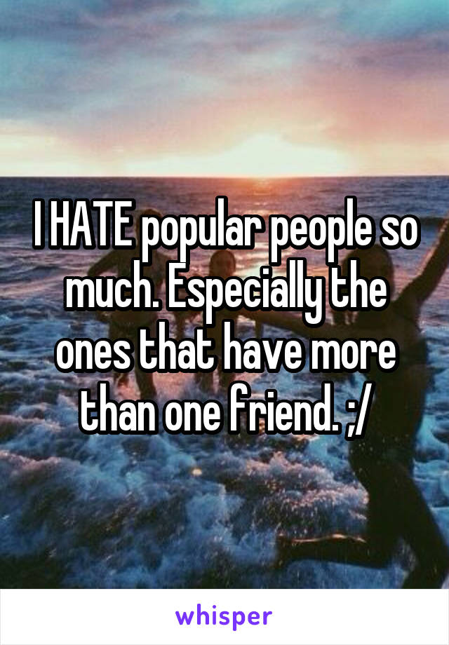 I HATE popular people so much. Especially the ones that have more than one friend. ;/