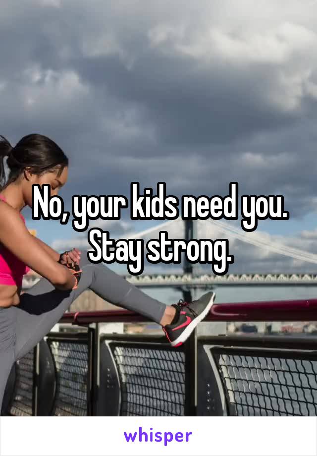 No, your kids need you.
Stay strong.