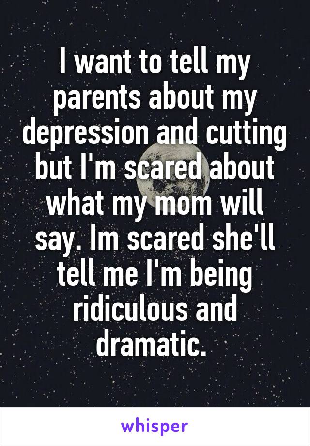 I want to tell my parents about my depression and cutting but I'm scared about what my mom will say. Im scared she'll tell me I'm being ridiculous and dramatic. 
