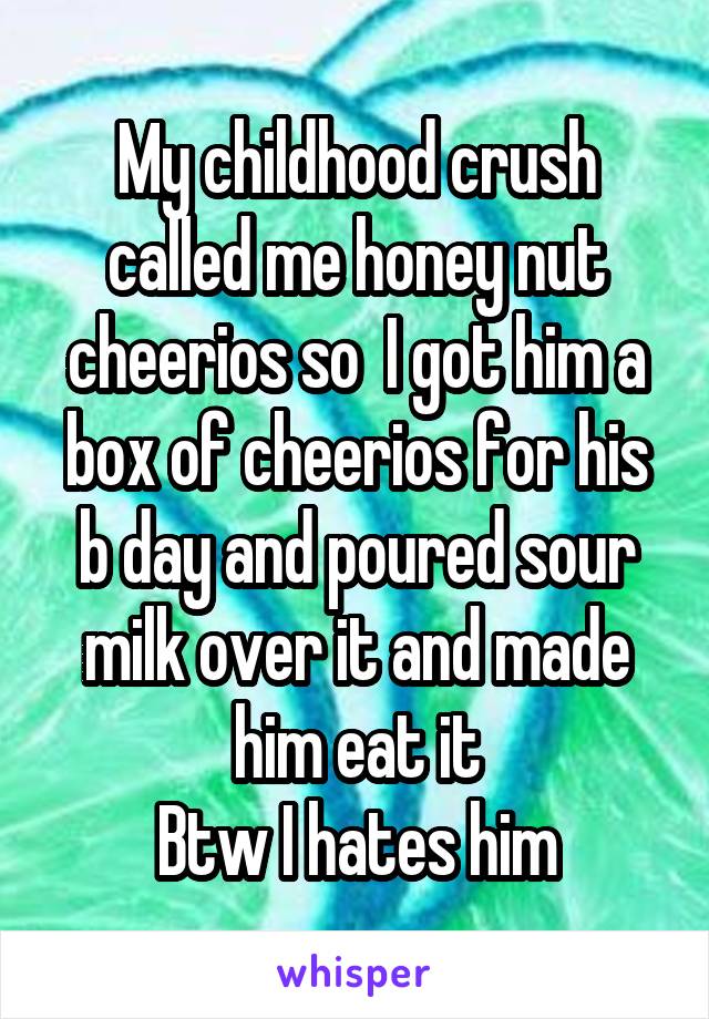 My childhood crush called me honey nut cheerios so  I got him a box of cheerios for his b day and poured sour milk over it and made him eat it
Btw I hates him