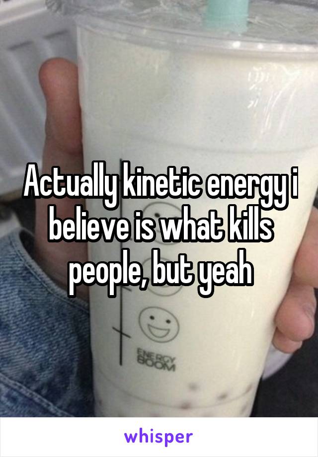 Actually kinetic energy i believe is what kills people, but yeah