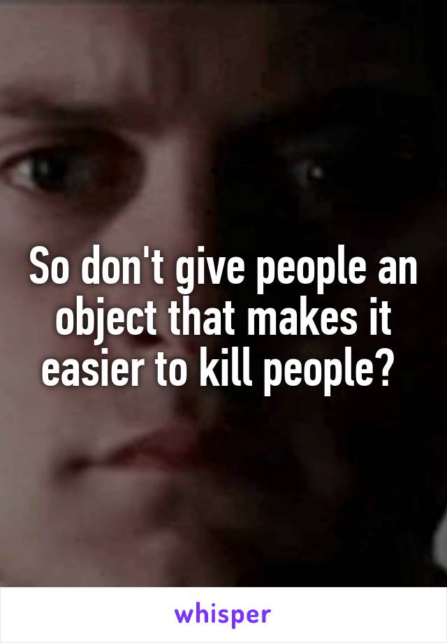 So don't give people an object that makes it easier to kill people? 