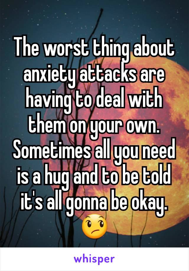 The worst thing about anxiety attacks are having to deal with them on your own.  Sometimes all you need is a hug and to be told it's all gonna be okay. 😞