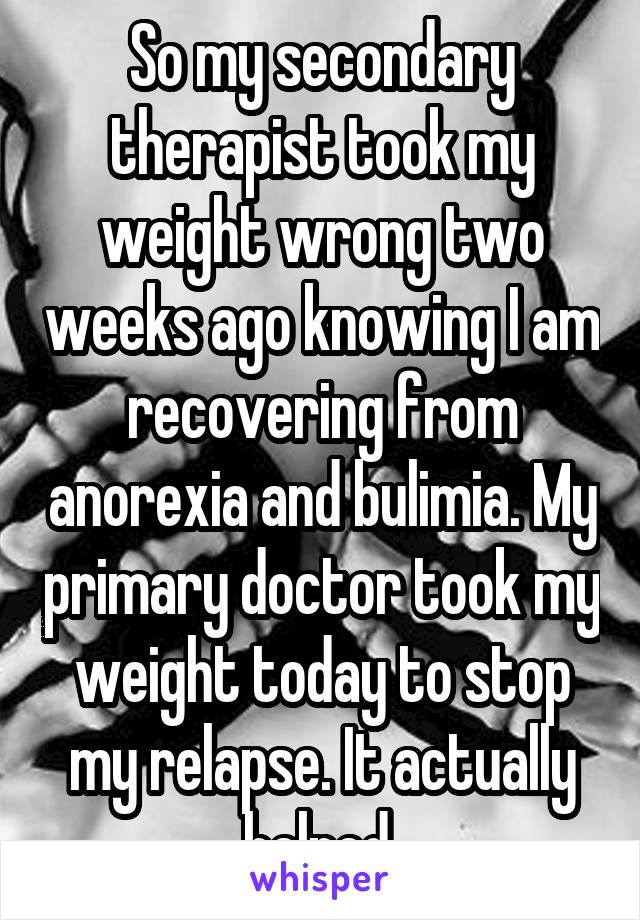 So my secondary therapist took my weight wrong two weeks ago knowing I am recovering from anorexia and bulimia. My primary doctor took my weight today to stop my relapse. It actually helped 