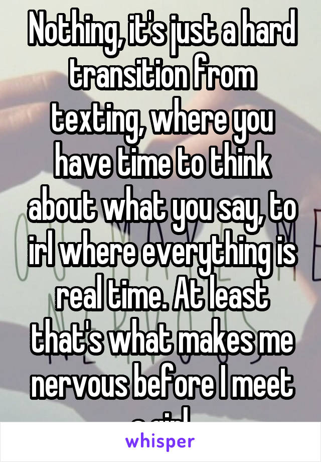 Nothing, it's just a hard transition from texting, where you have time to think about what you say, to irl where everything is real time. At least that's what makes me nervous before I meet a girl.