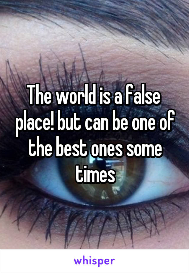 The world is a false  place! but can be one of the best ones some times