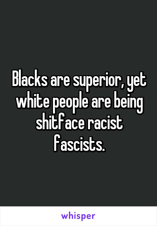  Blacks are superior, yet white people are being shitface racist fascists.