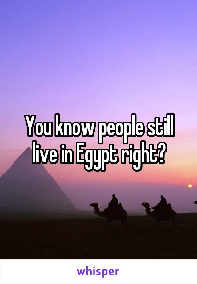 You know people still live in Egypt right?