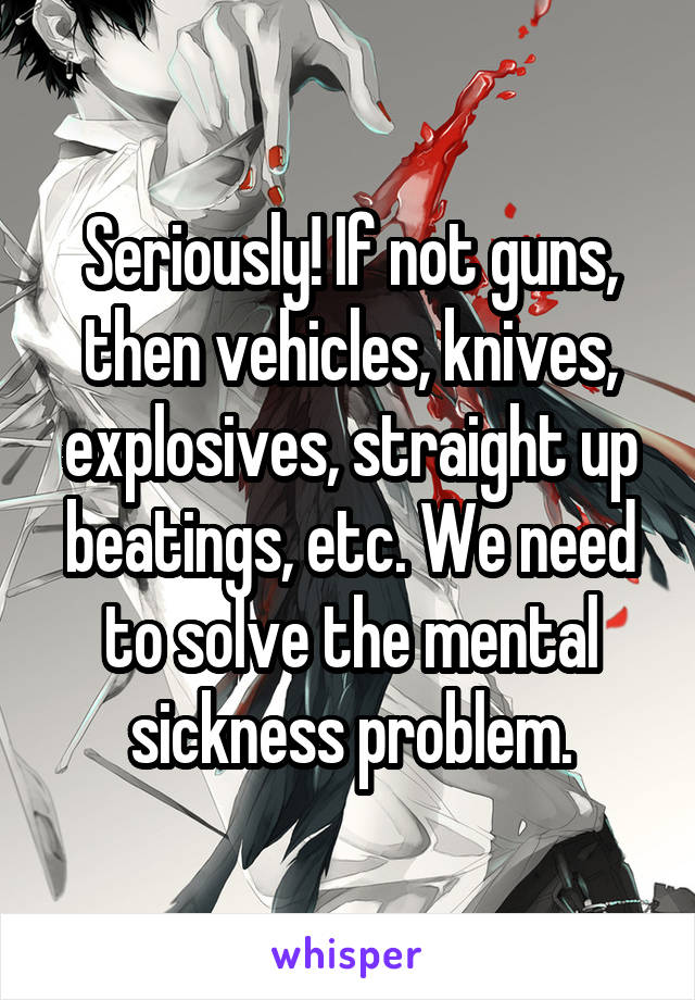 Seriously! If not guns, then vehicles, knives, explosives, straight up beatings, etc. We need to solve the mental sickness problem.