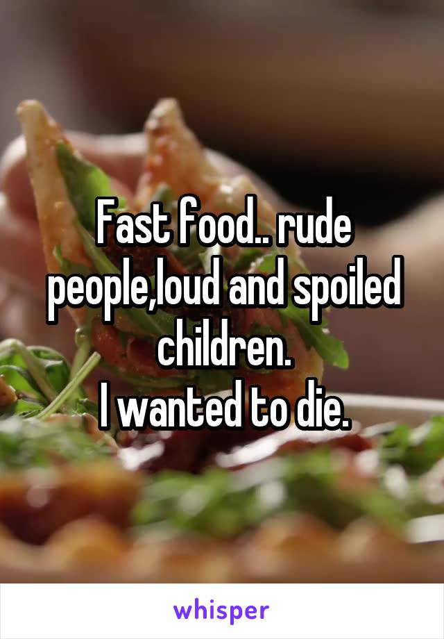Fast food.. rude people,loud and spoiled children.
I wanted to die.