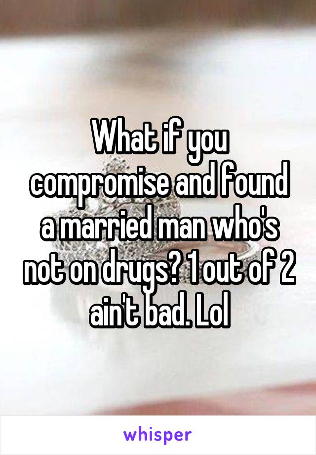 What if you compromise and found a married man who's not on drugs? 1 out of 2 ain't bad. Lol