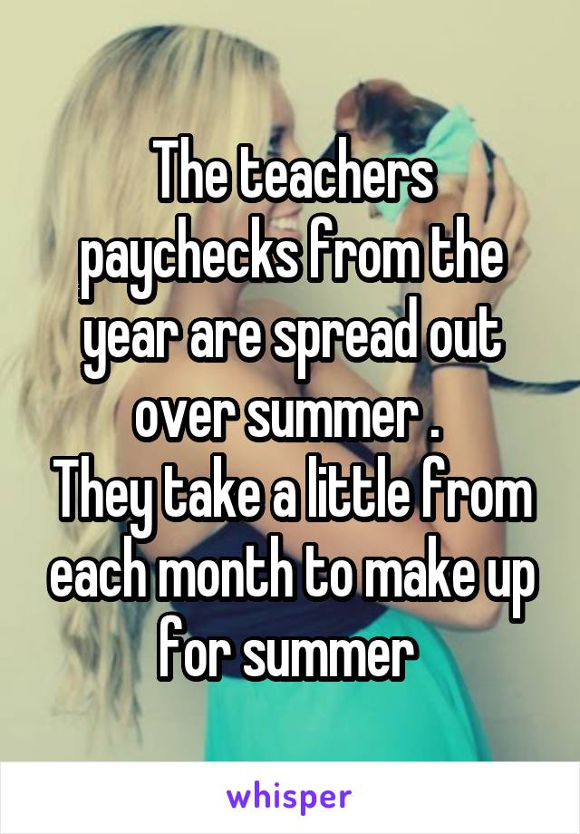 The teachers paychecks from the year are spread out over summer . 
They take a little from each month to make up for summer 