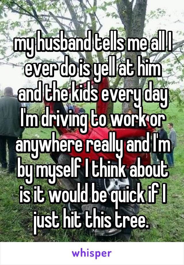 my husband tells me all I ever do is yell at him and the kids every day I'm driving to work or anywhere really and I'm by myself I think about is it would be quick if I just hit this tree. 