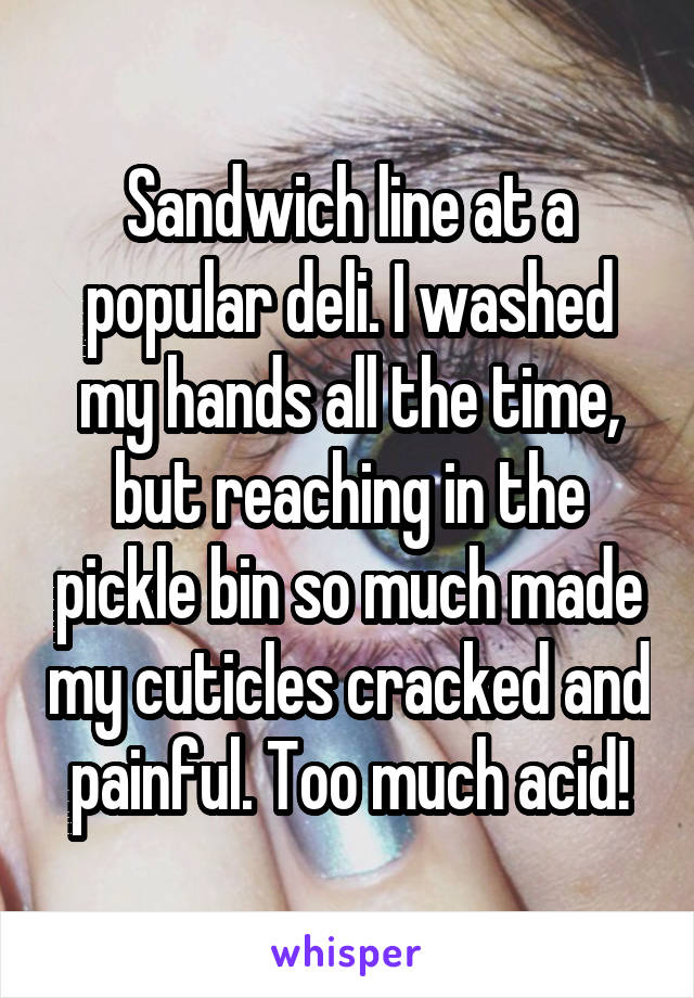 Sandwich line at a popular deli. I washed my hands all the time, but reaching in the pickle bin so much made my cuticles cracked and painful. Too much acid!