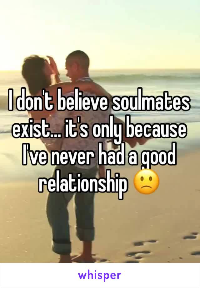 I don't believe soulmates exist... it's only because I've never had a good relationship 🙁