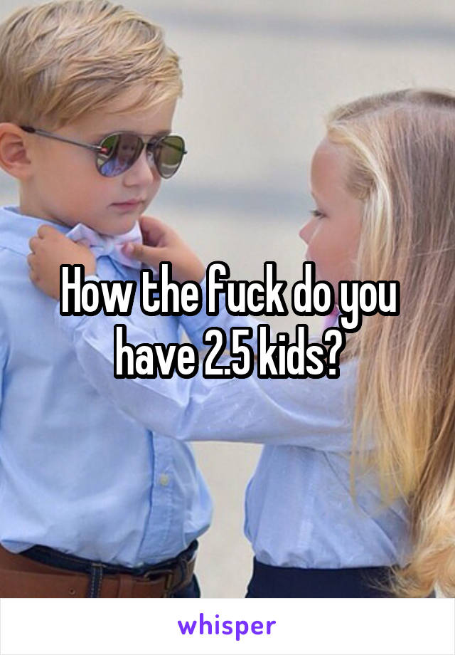 How the fuck do you have 2.5 kids?