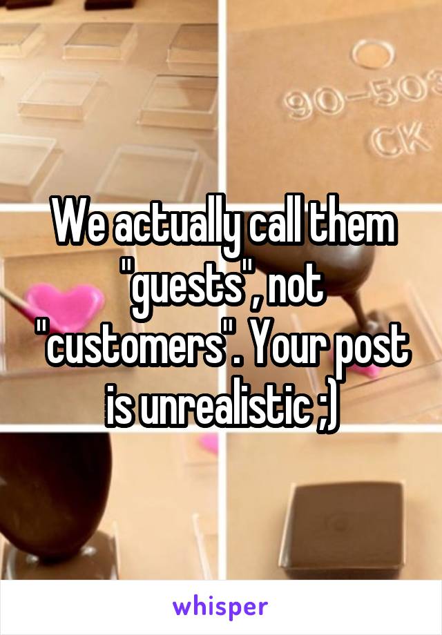 We actually call them "guests", not "customers". Your post is unrealistic ;)