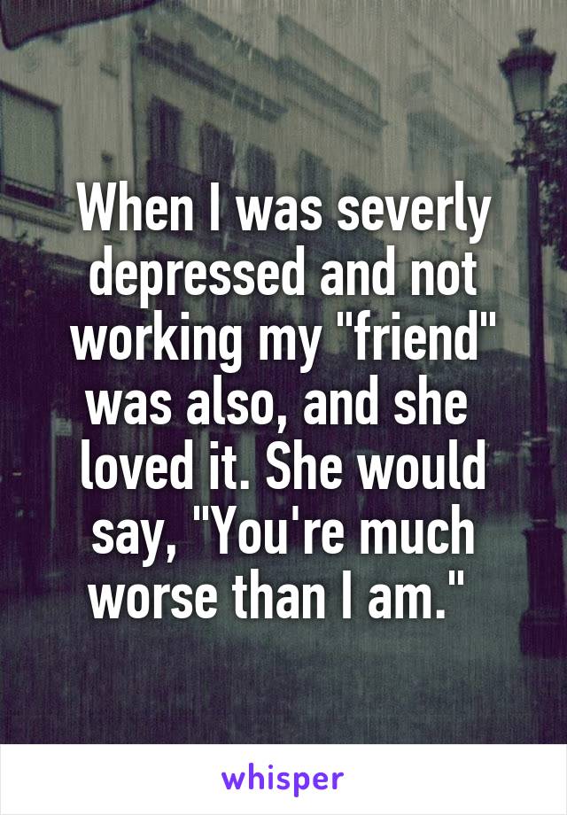 When I was severly depressed and not working my "friend" was also, and she  loved it. She would say, "You're much worse than I am." 