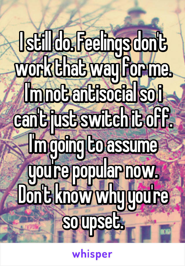 I still do. Feelings don't work that way for me. I'm not antisocial so i can't just switch it off. I'm going to assume you're popular now. Don't know why you're so upset.