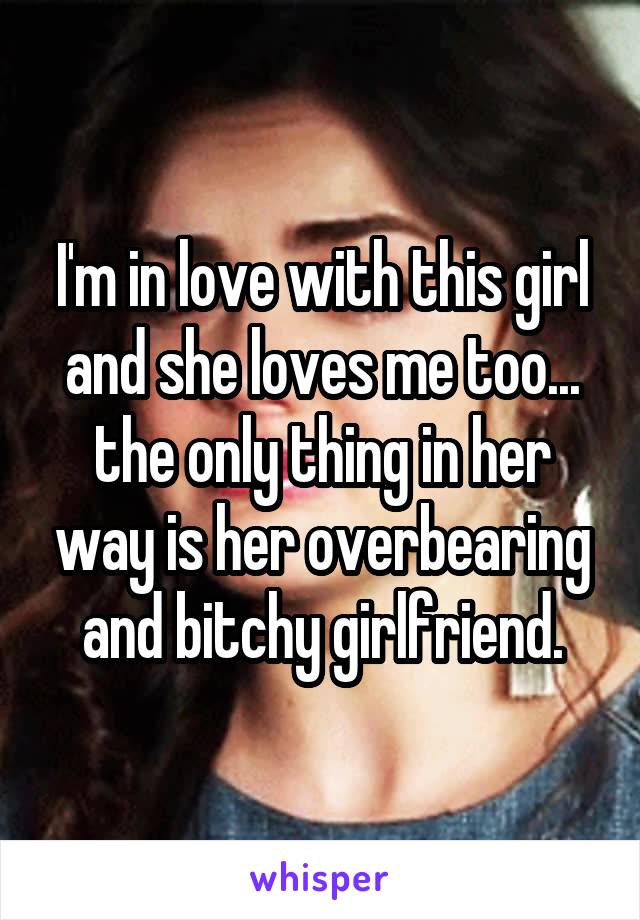 I'm in love with this girl and she loves me too... the only thing in her way is her overbearing and bitchy girlfriend.