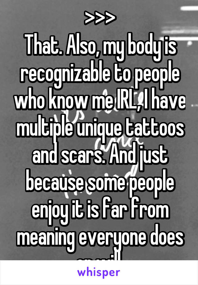 >>>
That. Also, my body is recognizable to people who know me IRL, I have multiple unique tattoos and scars. And just because some people enjoy it is far from meaning everyone does or will.