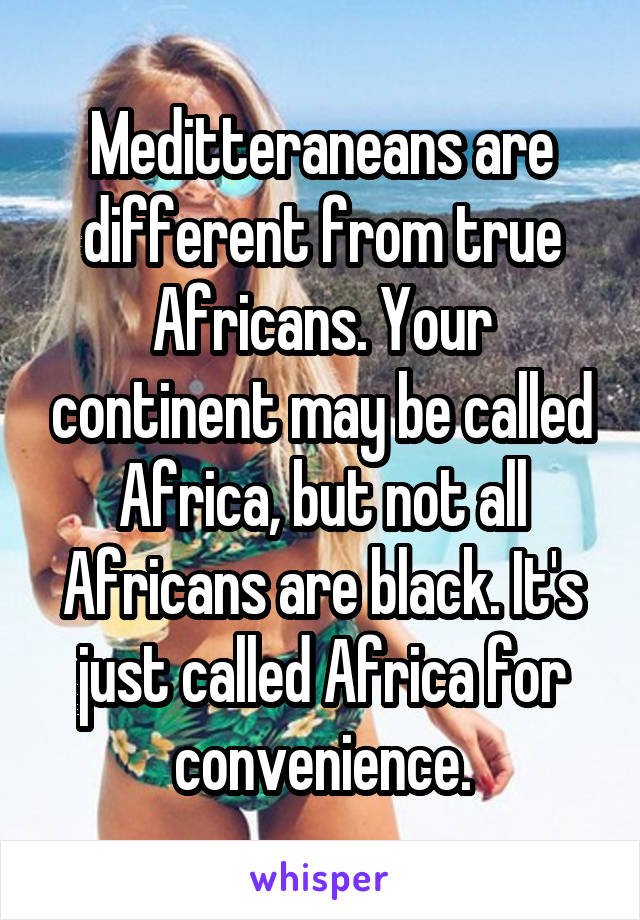 Meditteraneans are different from true Africans. Your continent may be called Africa, but not all Africans are black. It's just called Africa for convenience.