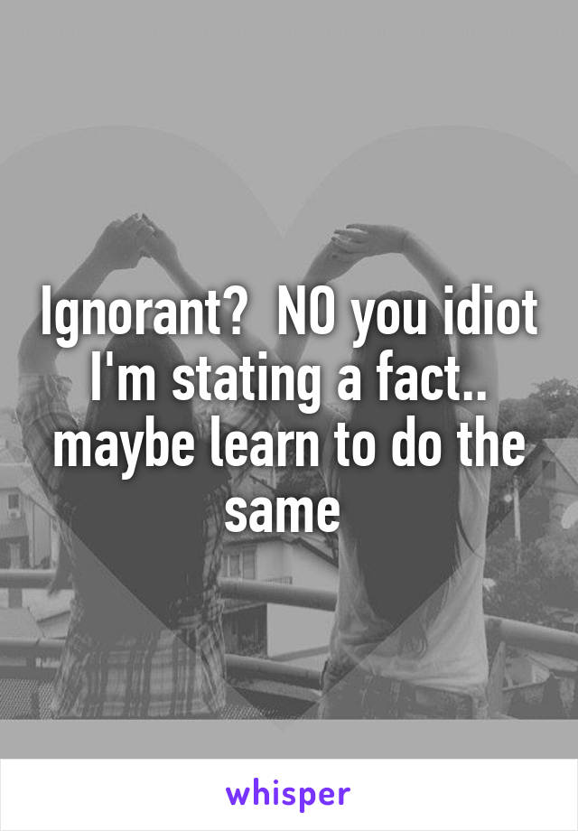 Ignorant?  NO you idiot I'm stating a fact.. maybe learn to do the same 