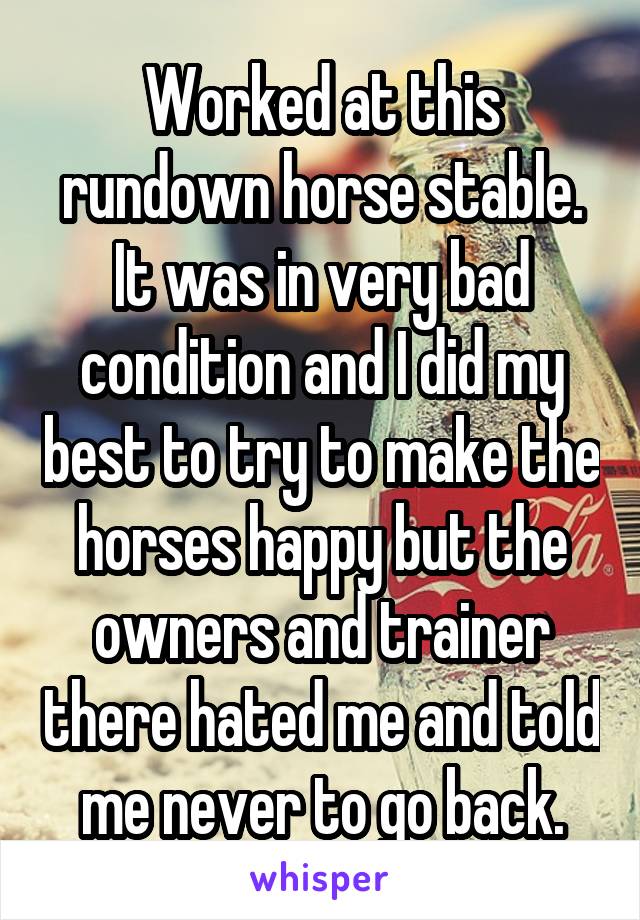 Worked at this rundown horse stable. It was in very bad condition and I did my best to try to make the horses happy but the owners and trainer there hated me and told me never to go back.