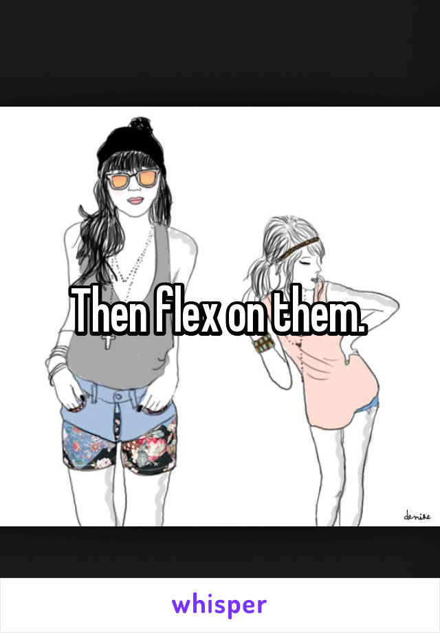 Then flex on them. 