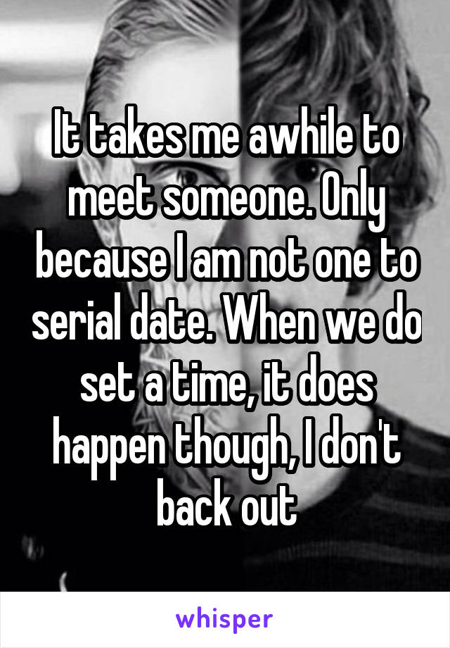 It takes me awhile to meet someone. Only because I am not one to serial date. When we do set a time, it does happen though, I don't back out