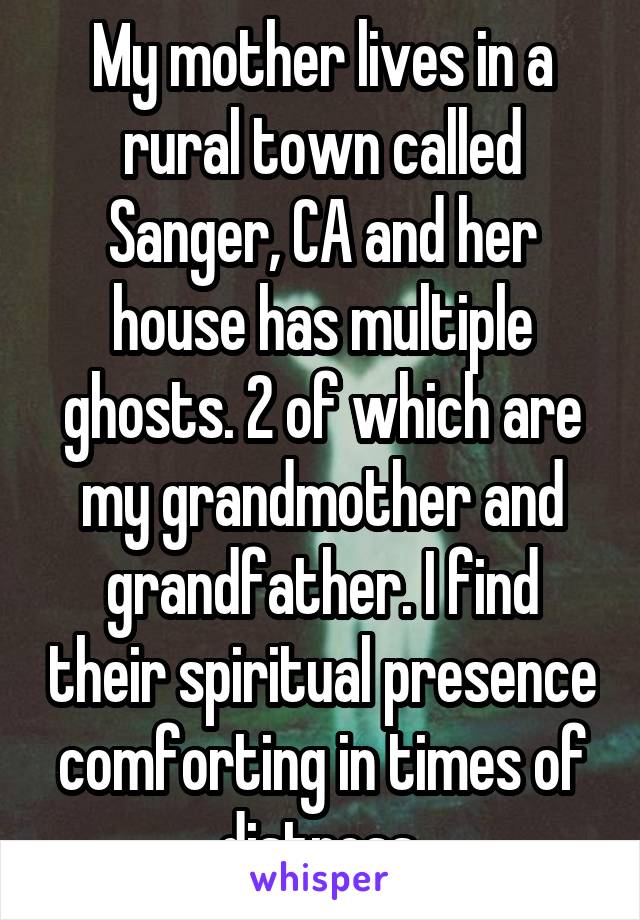 My mother lives in a rural town called Sanger, CA and her house has multiple ghosts. 2 of which are my grandmother and grandfather. I find their spiritual presence comforting in times of distress.