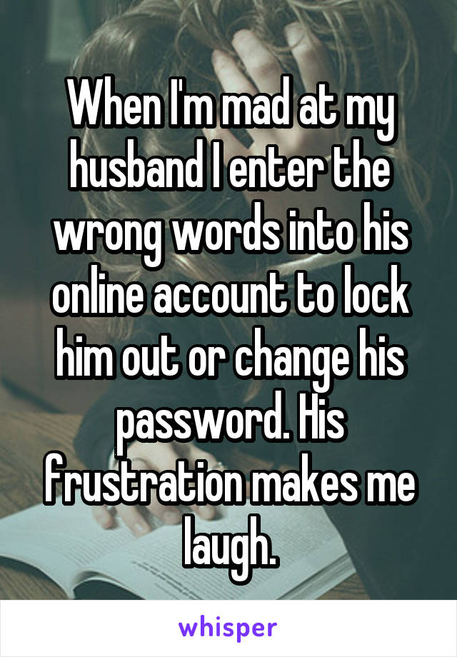 When I'm mad at my husband I enter the wrong words into his online account to lock him out or change his password. His frustration makes me laugh.