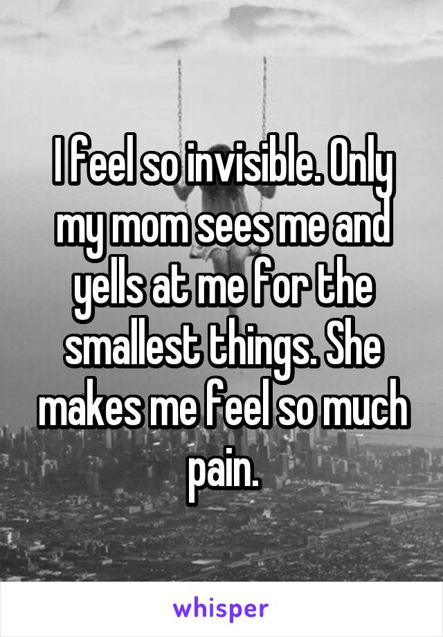 I feel so invisible. Only my mom sees me and yells at me for the smallest things. She makes me feel so much pain.