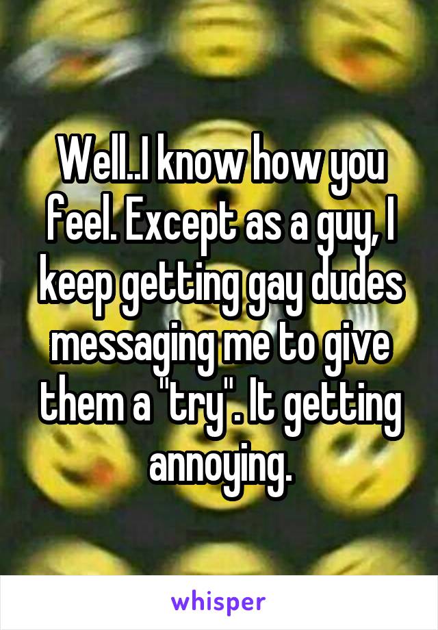 Well..I know how you feel. Except as a guy, I keep getting gay dudes messaging me to give them a "try". It getting annoying.