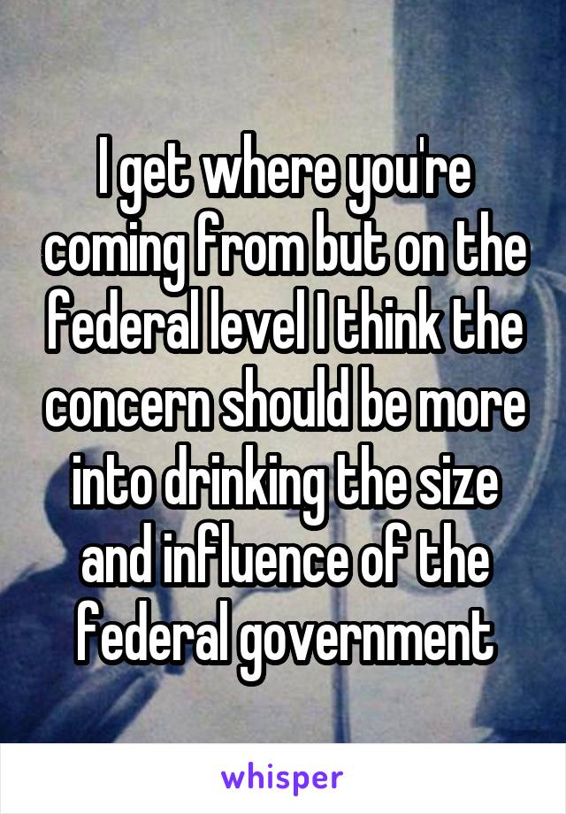 I get where you're coming from but on the federal level I think the concern should be more into drinking the size and influence of the federal government