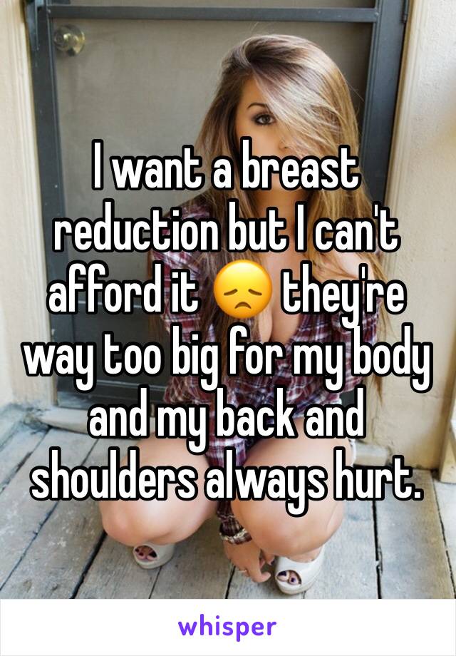 I want a breast reduction but I can't afford it 😞 they're way too big for my body and my back and shoulders always hurt. 