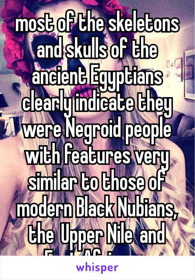 most of the skeletons and skulls of the ancient Egyptians clearly indicate they were Negroid people with features very similar to those of modern Black Nubians, the Upper Nile and East Africans.