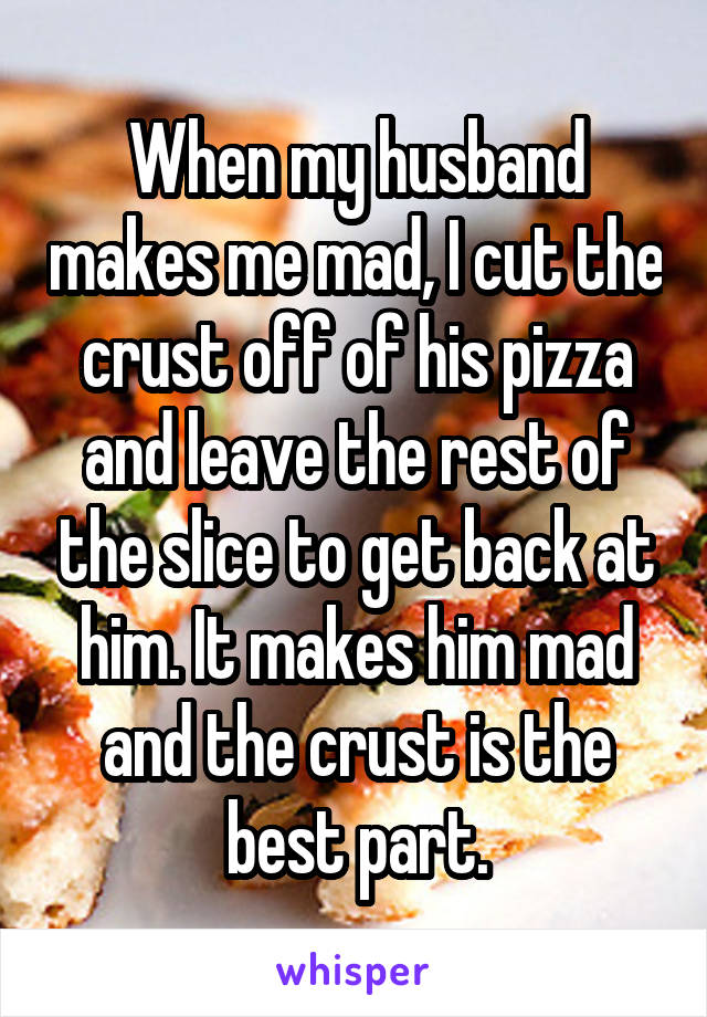 When my husband makes me mad, I cut the crust off of his pizza and leave the rest of the slice to get back at him. It makes him mad and the crust is the best part.