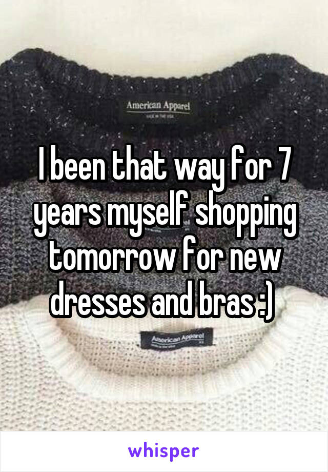 I been that way for 7 years myself shopping tomorrow for new dresses and bras :) 