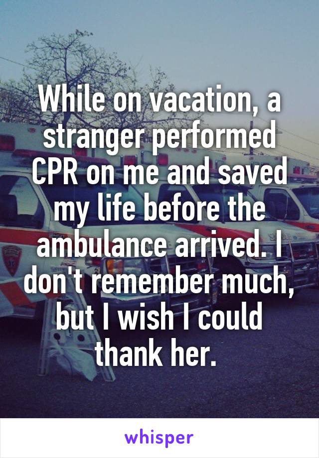 While on vacation, a stranger performed CPR on me and saved my life before the ambulance arrived. I don't remember much, but I wish I could thank her. 