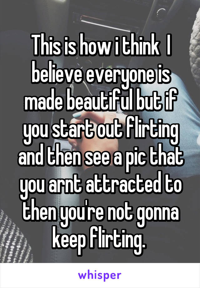 This is how i think  I believe everyone is made beautiful but if you start out flirting and then see a pic that you arnt attracted to then you're not gonna keep flirting. 