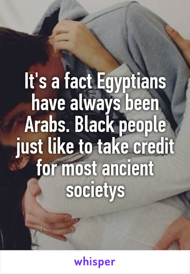 It's a fact Egyptians have always been Arabs. Black people just like to take credit for most ancient societys