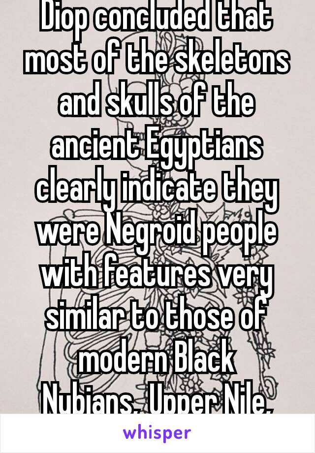 Diop concluded that most of the skeletons and skulls of the ancient Egyptians clearly indicate they were Negroid people with features very similar to those of modern Black Nubians, Upper Nile, Ect