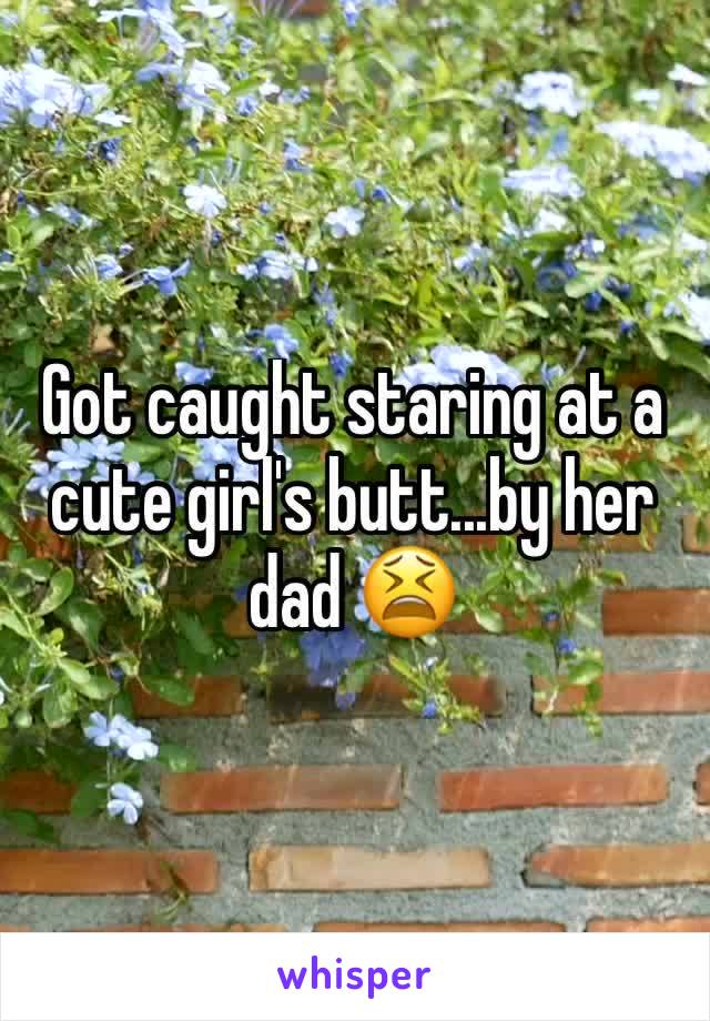 Got caught staring at a cute girl's butt...by her dad 😫