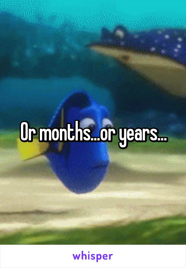Or months...or years...