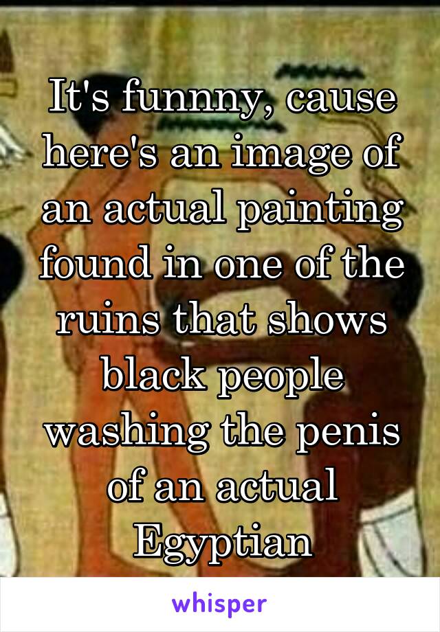 It's funnny, cause here's an image of an actual painting found in one of the ruins that shows black people washing the penis of an actual Egyptian