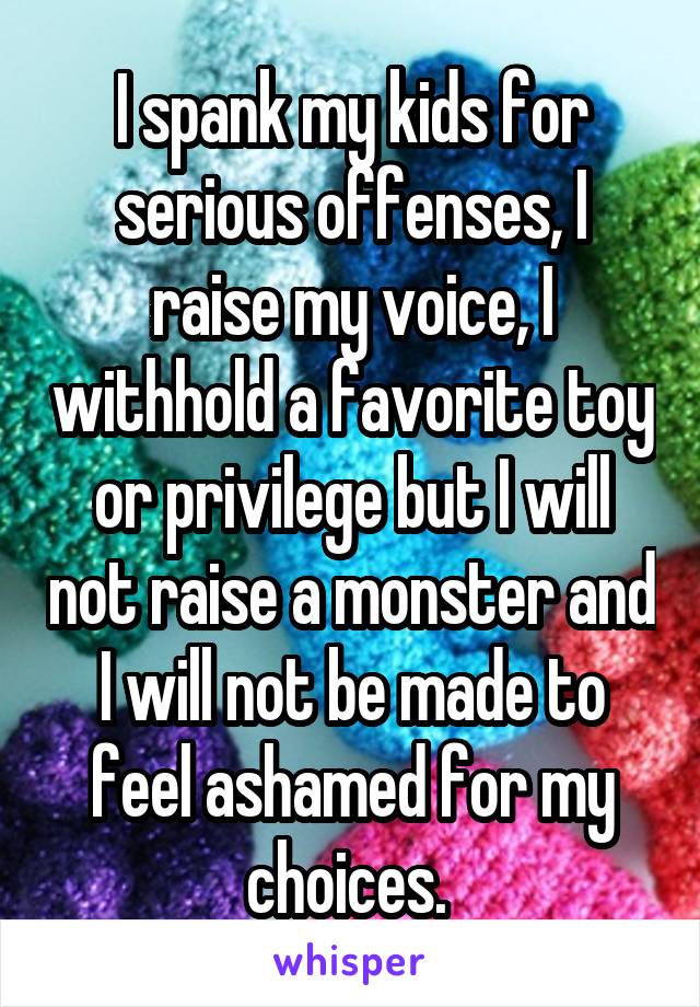 I spank my kids for serious offenses, I raise my voice, I withhold a favorite toy or privilege but I will not raise a monster and I will not be made to feel ashamed for my choices. 