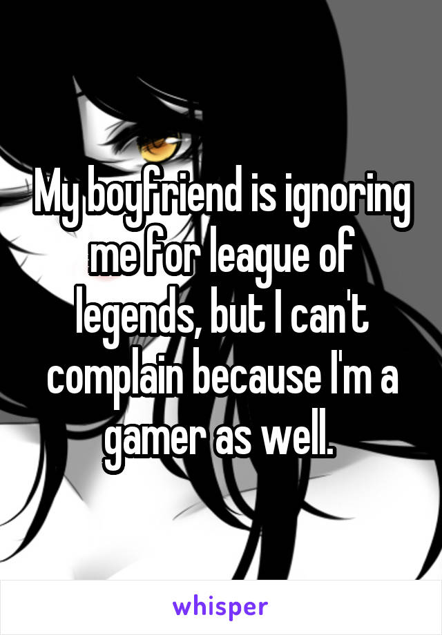 My boyfriend is ignoring me for league of legends, but I can't complain because I'm a gamer as well. 