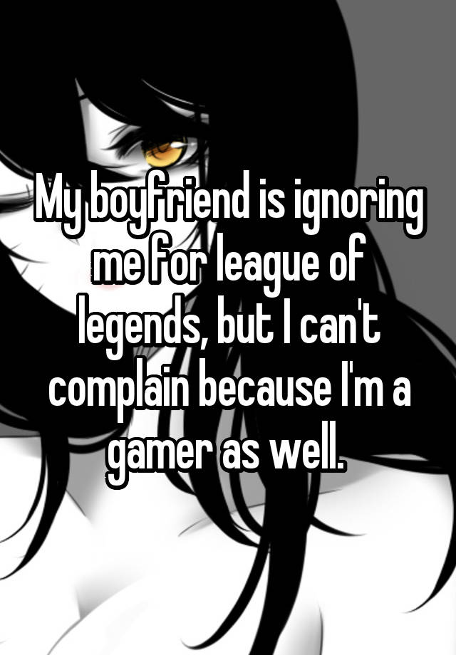 My boyfriend is ignoring me for league of legends, but I can't complain because I'm a gamer as well. 