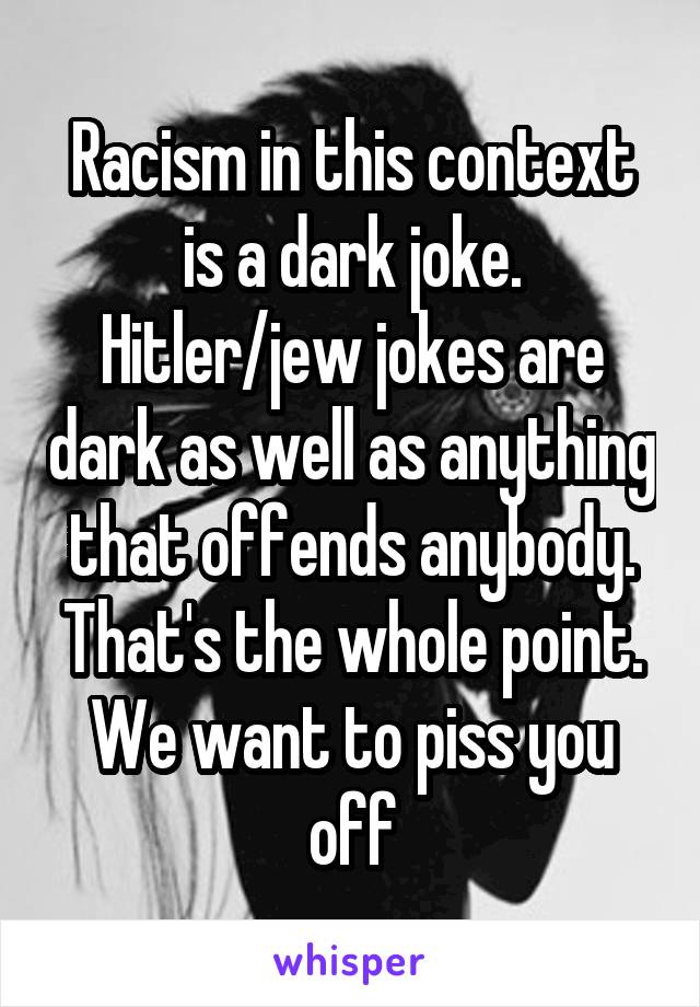 Racism in this context is a dark joke. Hitler/jew jokes are dark as well as anything that offends anybody. That's the whole point. We want to piss you off